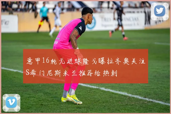 意甲16轮无进球隆戈曝拉齐奥关注S希门尼斯米兰推荐给热刺