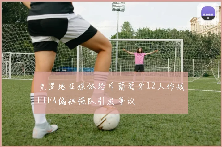 克罗地亚媒体怒斥葡萄牙12人作战FIFA偏袒强队引发争议