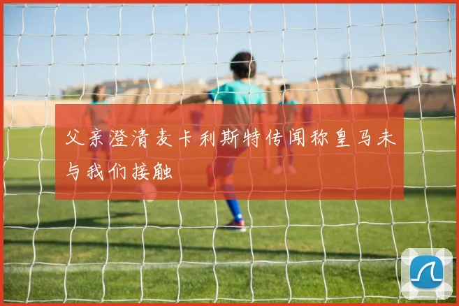 父亲澄清麦卡利斯特传闻称皇马未与我们接触