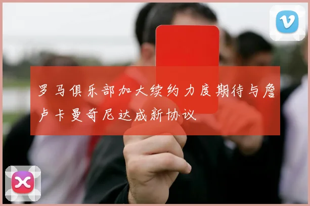 罗马俱乐部加大续约力度期待与詹卢卡曼奇尼达成新协议