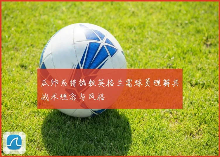 瓜帅或将执教英格兰需球员理解其战术理念与风格