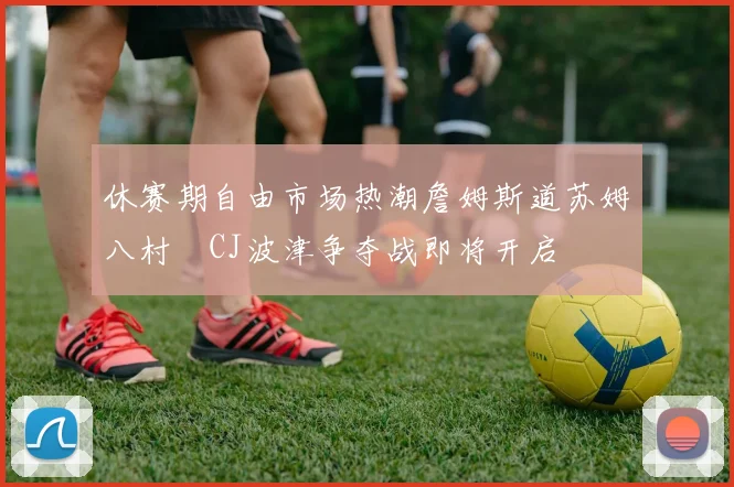 休赛期自由市场热潮詹姆斯道苏姆八村塁CJ波津争夺战即将开启