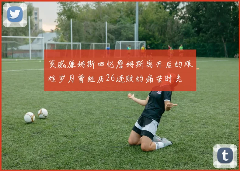 莫威廉姆斯回忆詹姆斯离开后的艰难岁月曾经历26连败的痛苦时光