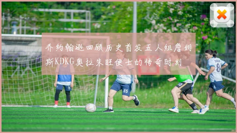 乔约翰逊回顾历史首发五人组詹姆斯KDKG奥拉朱旺便士的传奇时刻