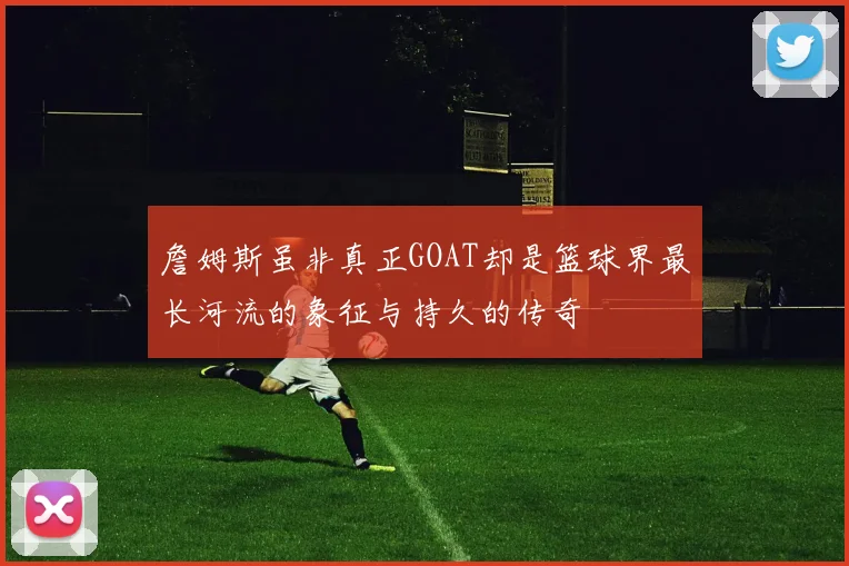 詹姆斯虽非真正GOAT却是篮球界最长河流的象征与持久的传奇