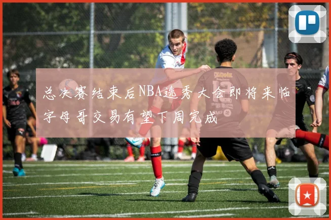 总决赛结束后NBA选秀大会即将来临字母哥交易有望下周完成