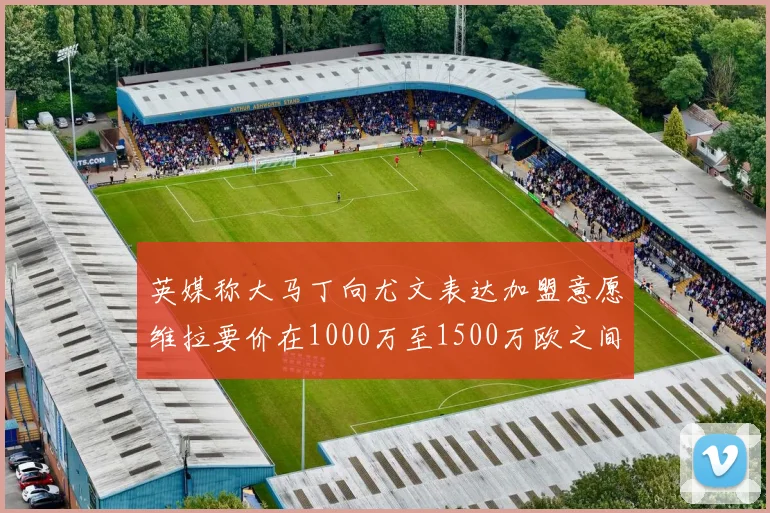 英媒称大马丁向尤文表达加盟意愿维拉要价在1000万至1500万欧之间